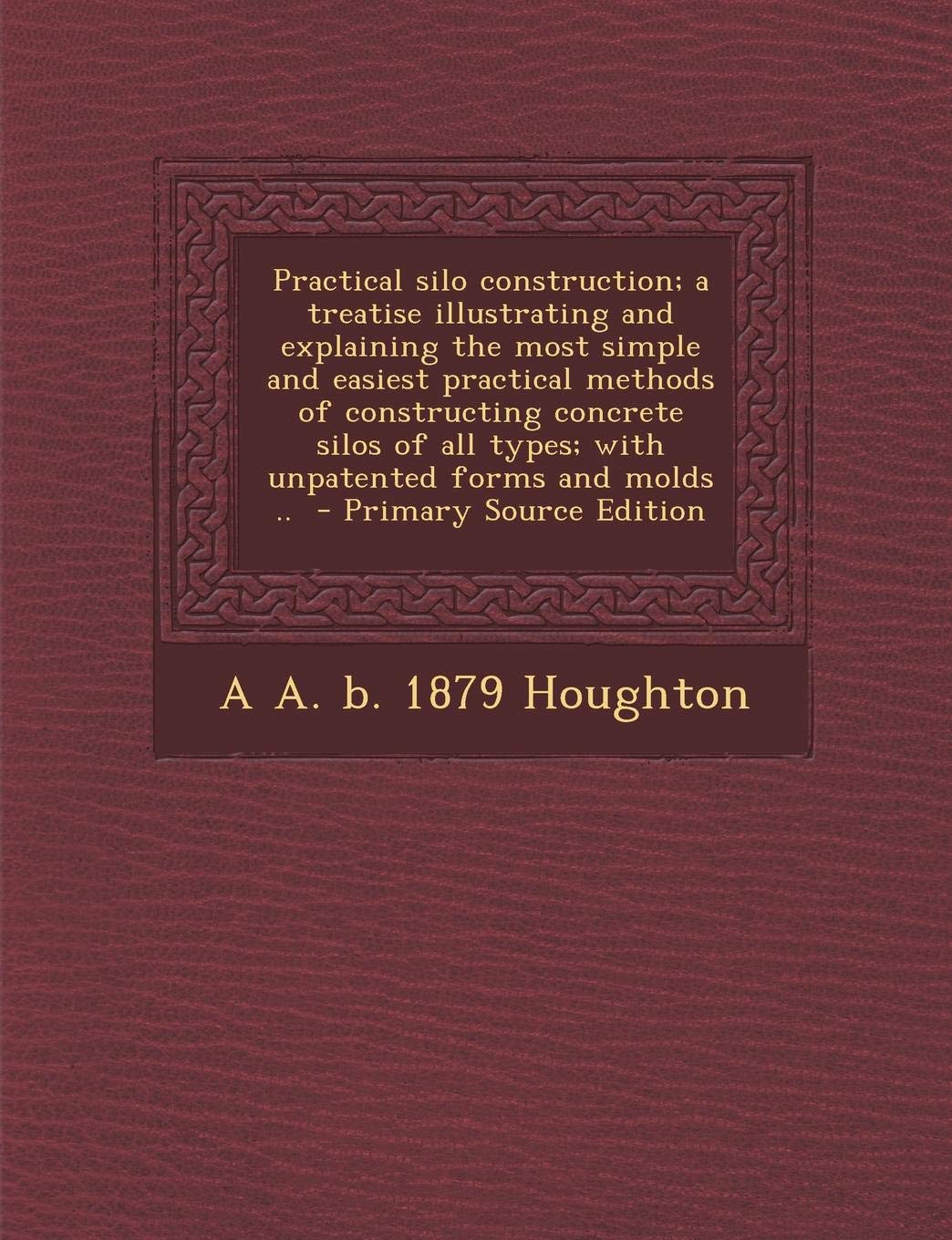 Practical Silo Construction; A Treatise Illustrating and Explaining the Most Simple and Easiest Practical Methods of Constructing Concrete Silos of All Types; With Unpatented Forms and Molds .. Politics & History