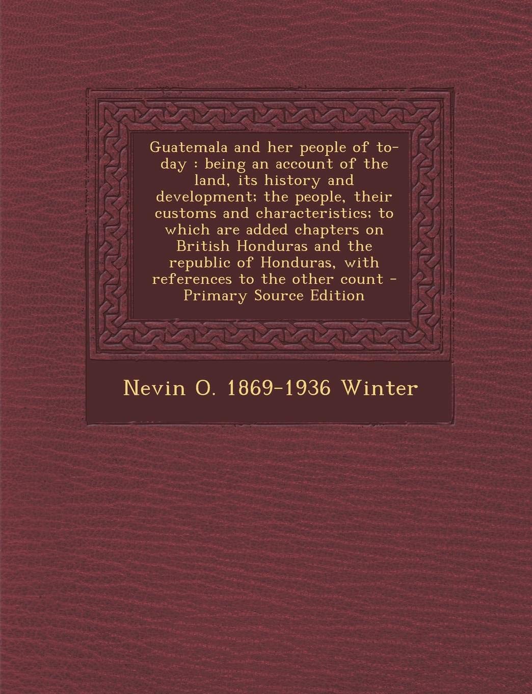 Guatemala and Her People of To-Day: Being an Account of the Land, Its History and Development; The People, Their Customs and Characteristics; To Which ... Honduras, with References to the Other Count Politics & History