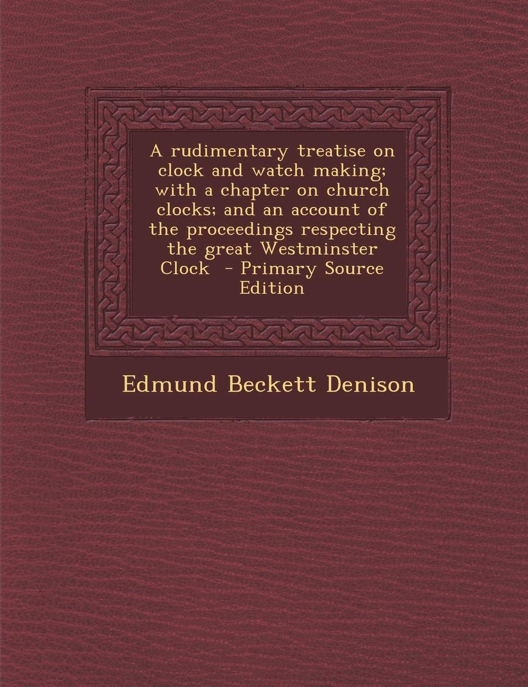 A Rudimentary Treatise on Clock and Watch Making; With a Chapter on Church Clocks; And an Account of the Proceedings Respecting the Great Westminster Clock Politics & History