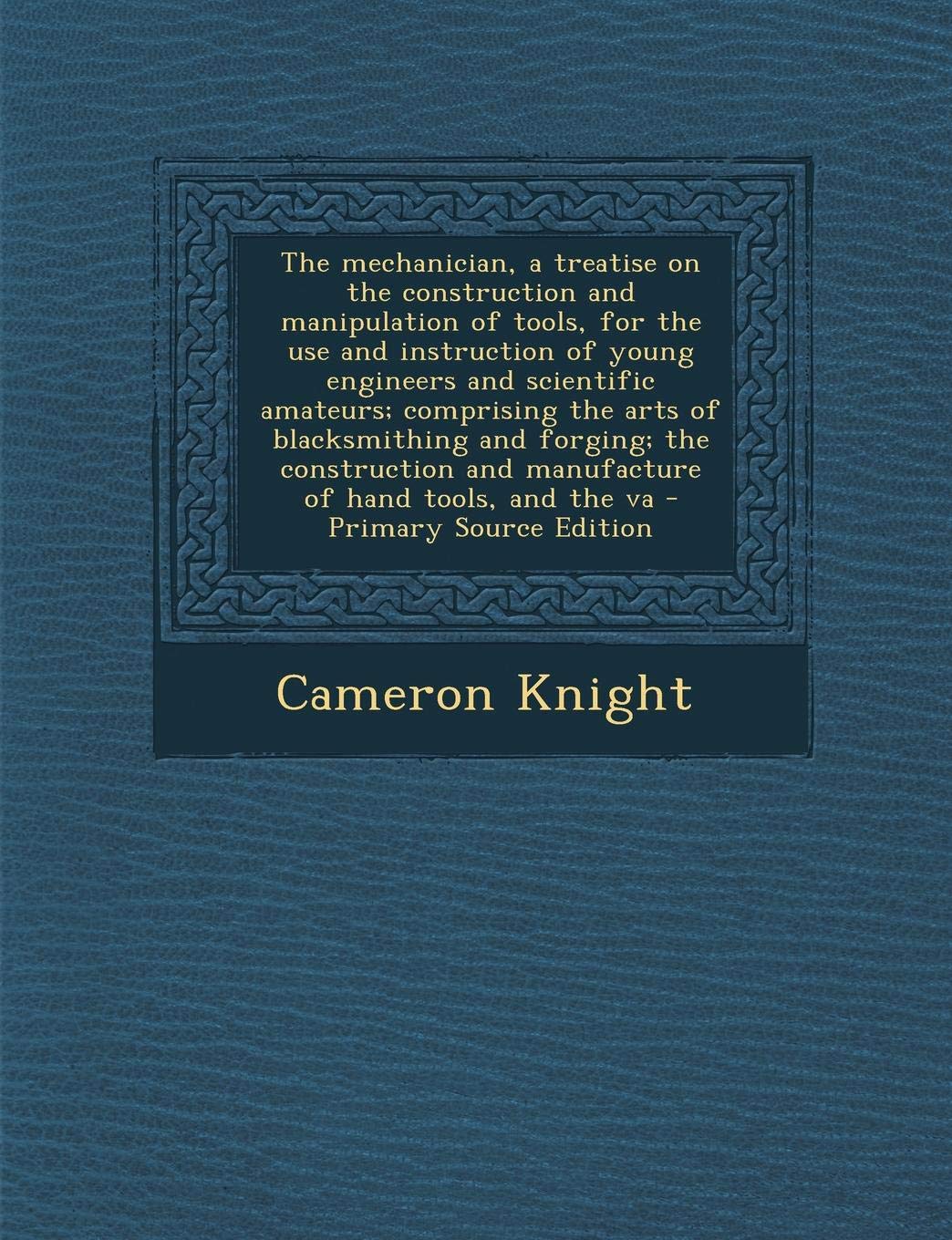 The Mechanician, a Treatise on the Construction and Manipulation of Tools, for the Use and Instruction of Young Engineers and Scientific Amateurs; ... and Manufacture of Hand Tools, and the Va Hobbies & Crafts