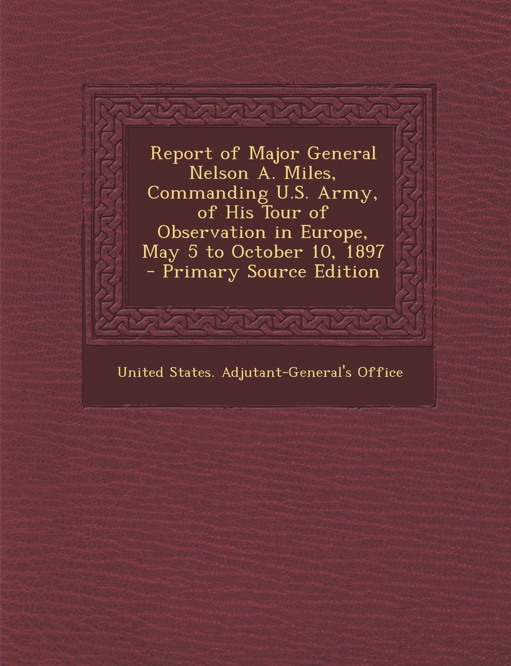 Report of Major General Nelson A. Miles, Commanding U.S. Army, of His Tour of Observation in Europe, May 5 to October 10, 1897 - Primary Source Editio Politics & History