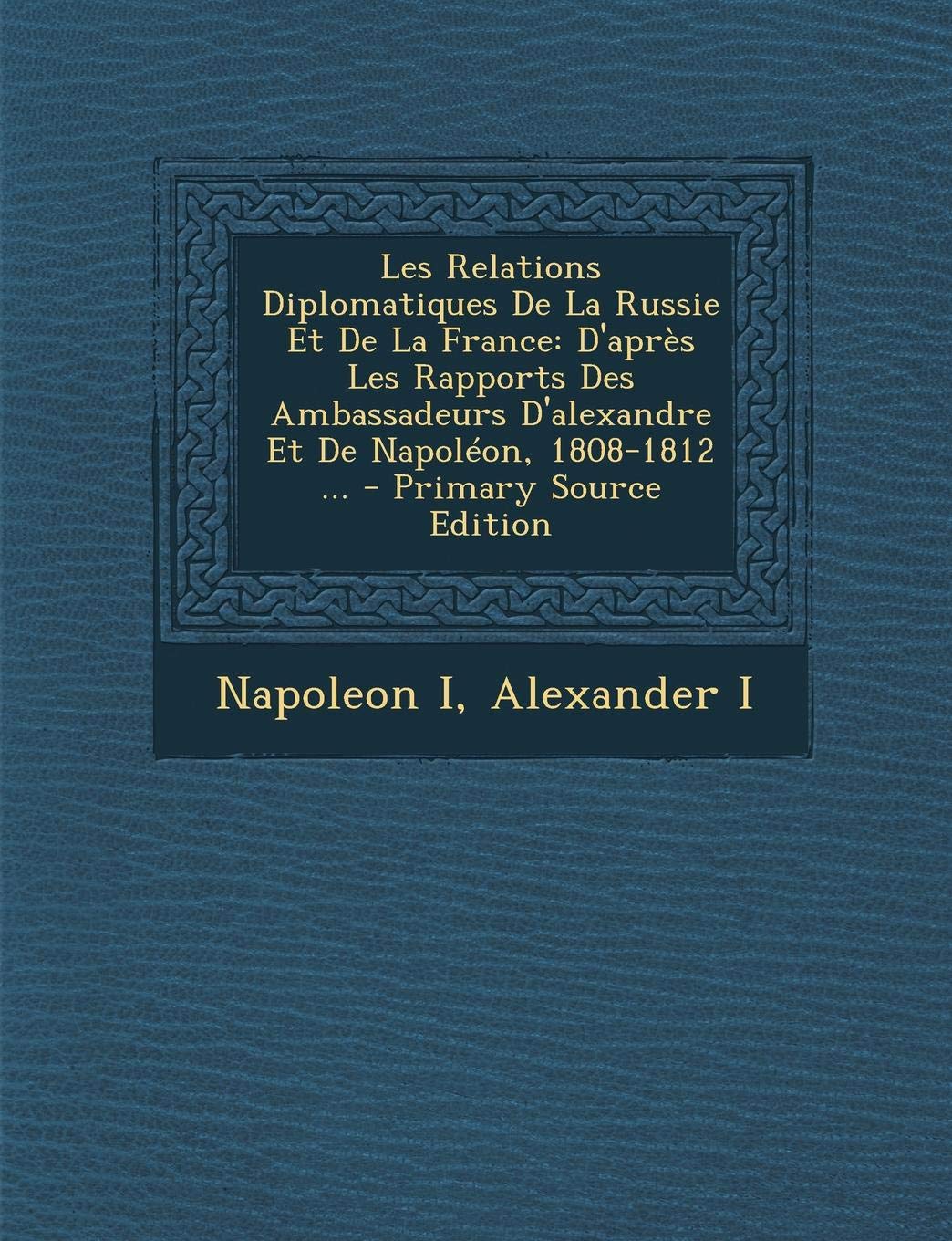 Les Relations Diplomatiques de La Russie Et de La France: D'Apres Les Rapports Des Ambassadeurs D'Alexandre Et de Napoleon, 1808-1812 ... Politics & History