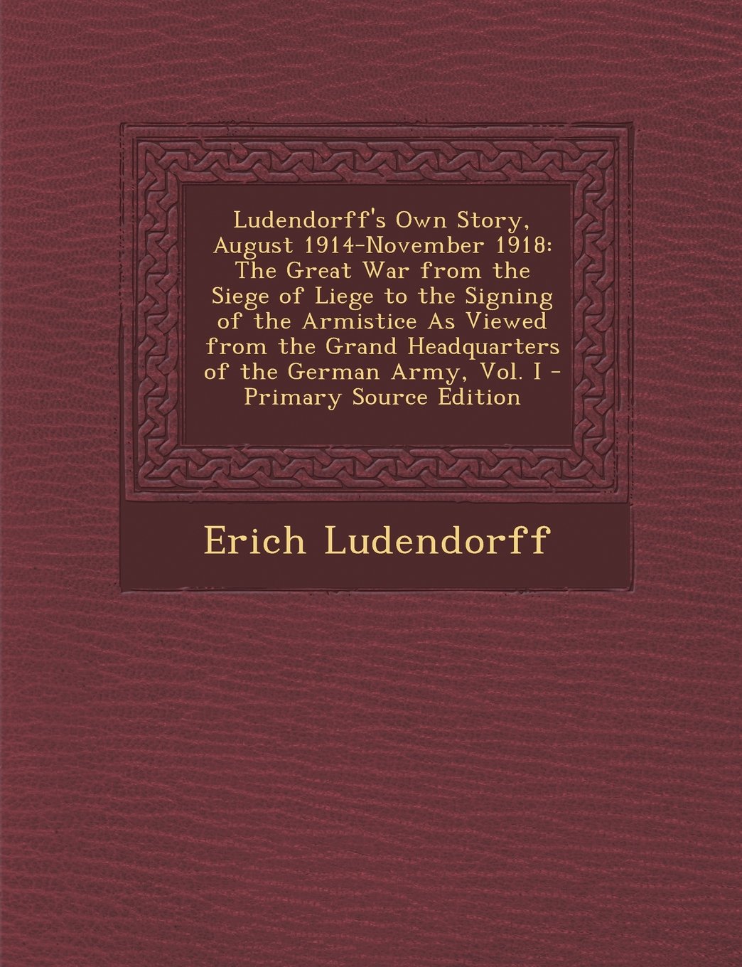 Ludendorff's Own Story, August 1914-November 1918: The Great War from the Siege of Liege to the Signing of the Armistice as Viewed from the Grand Headquarters of the German Army, Vol. I Memories