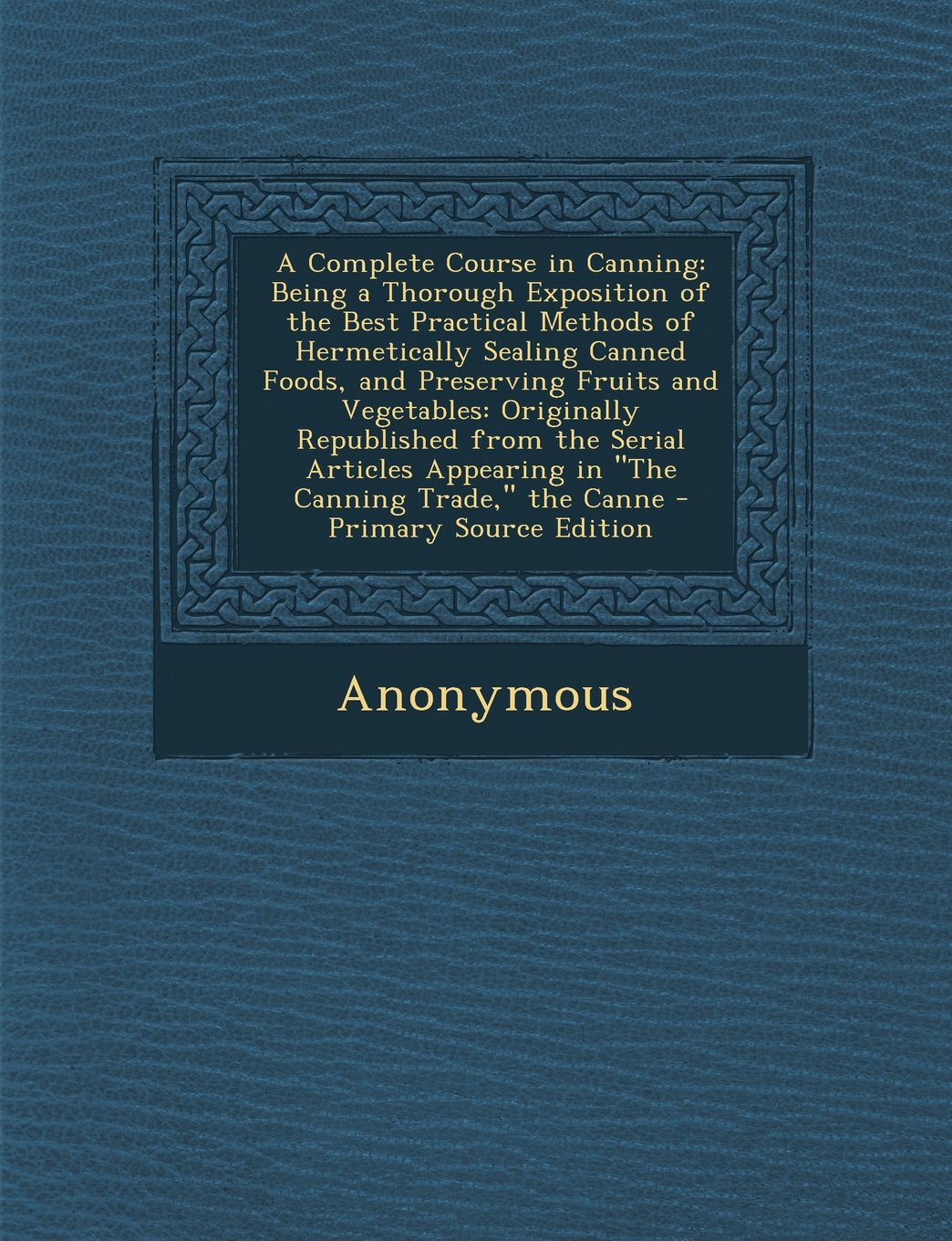 A Complete Course in Canning: Being a Thorough Exposition of the Best Practical Methods of Hermetically Sealing Canned Foods, and Preserving Fruits ... Appearing in "The Canning Trade," the Canne Cooking & Enjoying