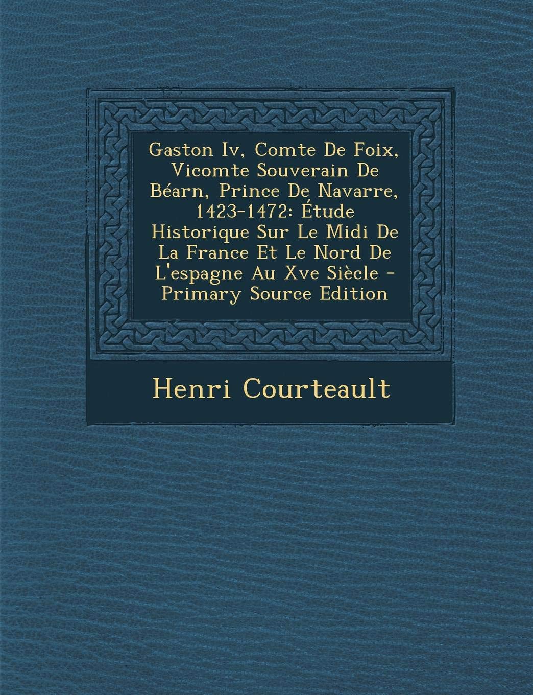 Gaston IV, Comte de Foix, Vicomte Souverain de Bearn, Prince de Navarre, 1423-1472: Etude Historique Sur Le MIDI de La France Et Le Nord de L'Espagne Politics & History