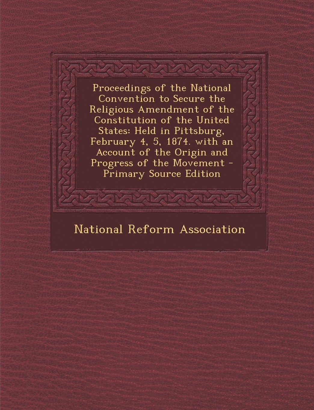 Proceedings of the National Convention to Secure the Religious Amendment of the Constitution of the United States: Held in Pittsburg, February 4, 5, 1 Religion & Esotericism