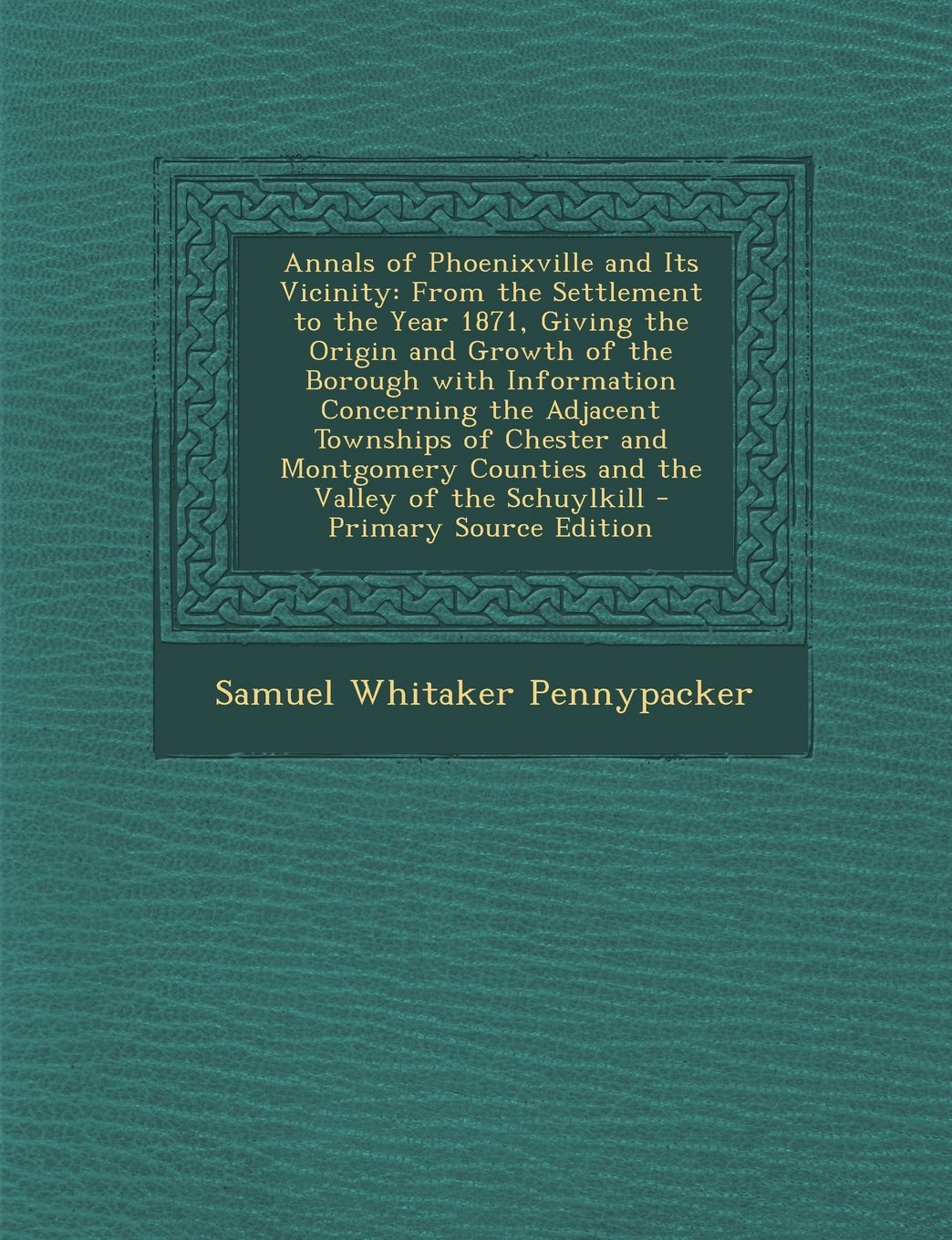 Annals of Phoenixville and Its Vicinity: From the Settlement to the Year 1871, Giving the Origin and Growth of the Borough with Information Concerning ... Counties and the Valley of the Schuylkill Politics & History