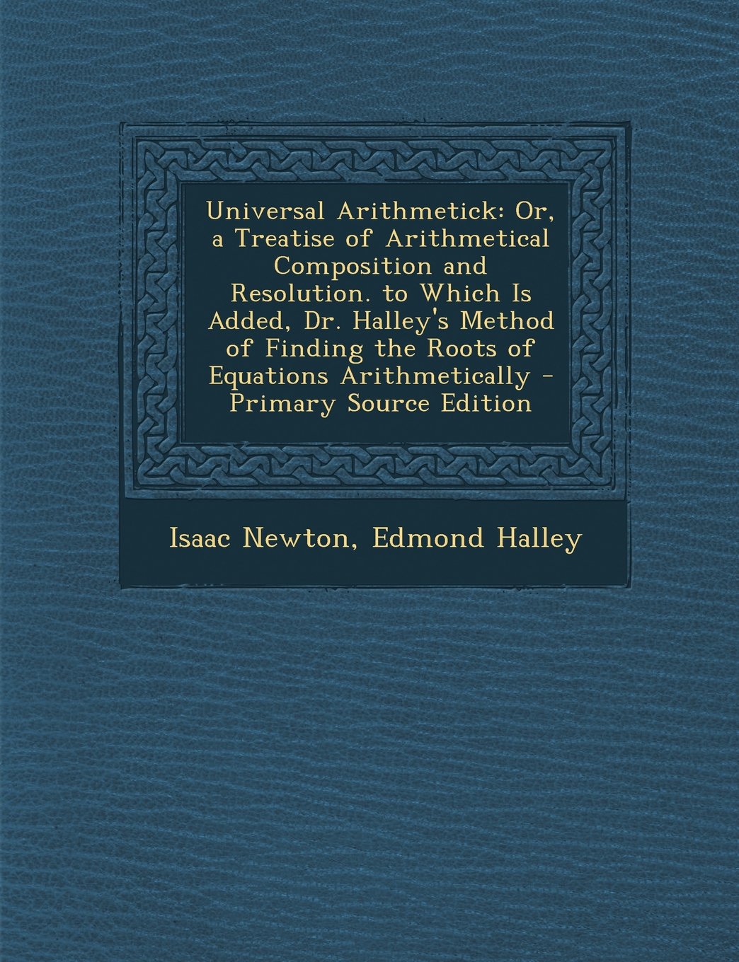 Universal Arithmetick: Or, a Treatise of Arithmetical Composition and Resolution. to Which Is Added, Dr. Halley's Method of Finding the Roots of Equations Arithmetically Mathematics