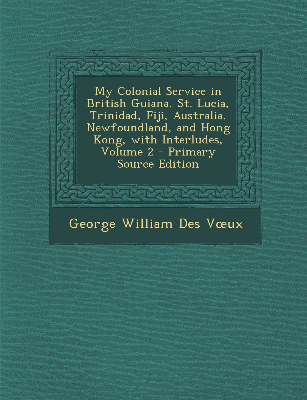 My Colonial Service in British Guiana, St. Lucia, Trinidad, Fiji, Australia, Newfoundland, and Hong Kong, with Interludes, Volume 2 - Primary Source E Politics & Society