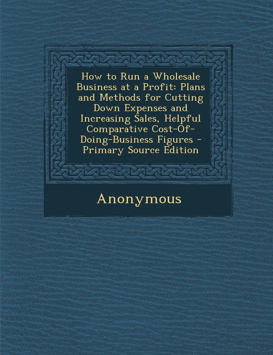 How to Run a Wholesale Business at a Profit: Plans and Methods for Cutting Down Expenses and Increasing Sales, Helpful Comparative Cost-Of-Doing-Business Figures Business, Finance & Career