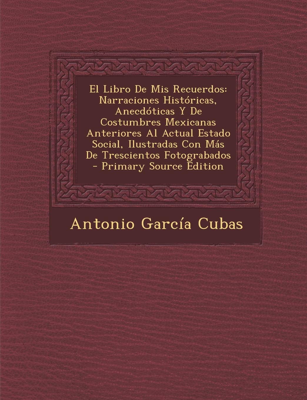 El Libro De Mis Recuerdos: Narraciones Históricas, Anecdóticas Y De Costumbres Mexicanas Anteriores Al Actual Estado Social, Ilustradas Con Más De Trescientos Fotograbados Politics & History
