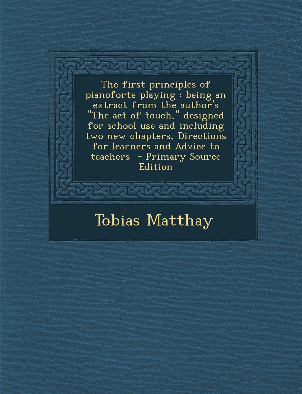 The first principles of pianoforte playing: being an extract from the author's "The act of touch," designed for school use and including two new ... for learners and Advice to teachers Arts & Music