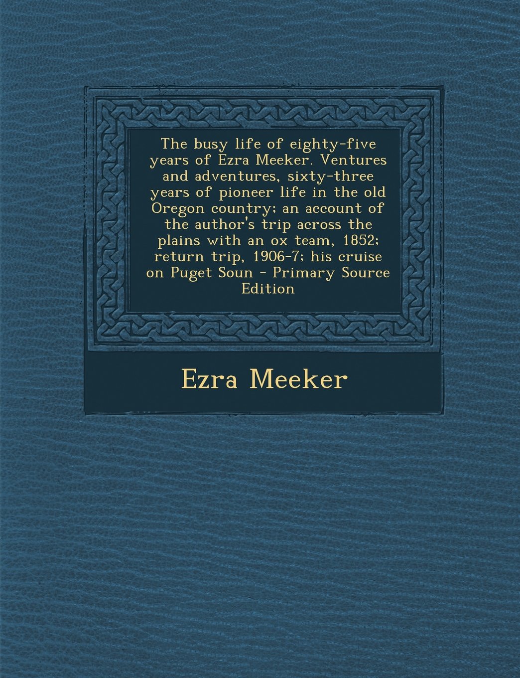 The busy life of eighty-five years of Ezra Meeker. Ventures and adventures, sixty-three years of pioneer life in the old Oregon country; an account of ... return trip, 1906-7; his cruise on Puget Soun Politics & History