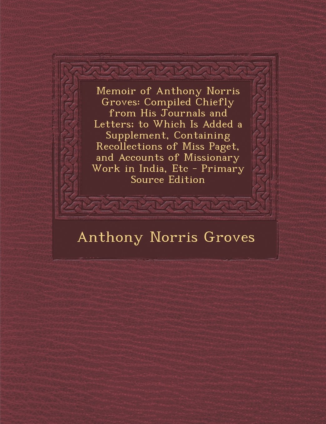 Memoir of Anthony Norris Groves: Compiled Chiefly from His Journals and Letters; to Which Is Added a Supplement, Containing Recollections of Miss Paget, and Accounts of Missionary Work in India, Etc Politics & History
