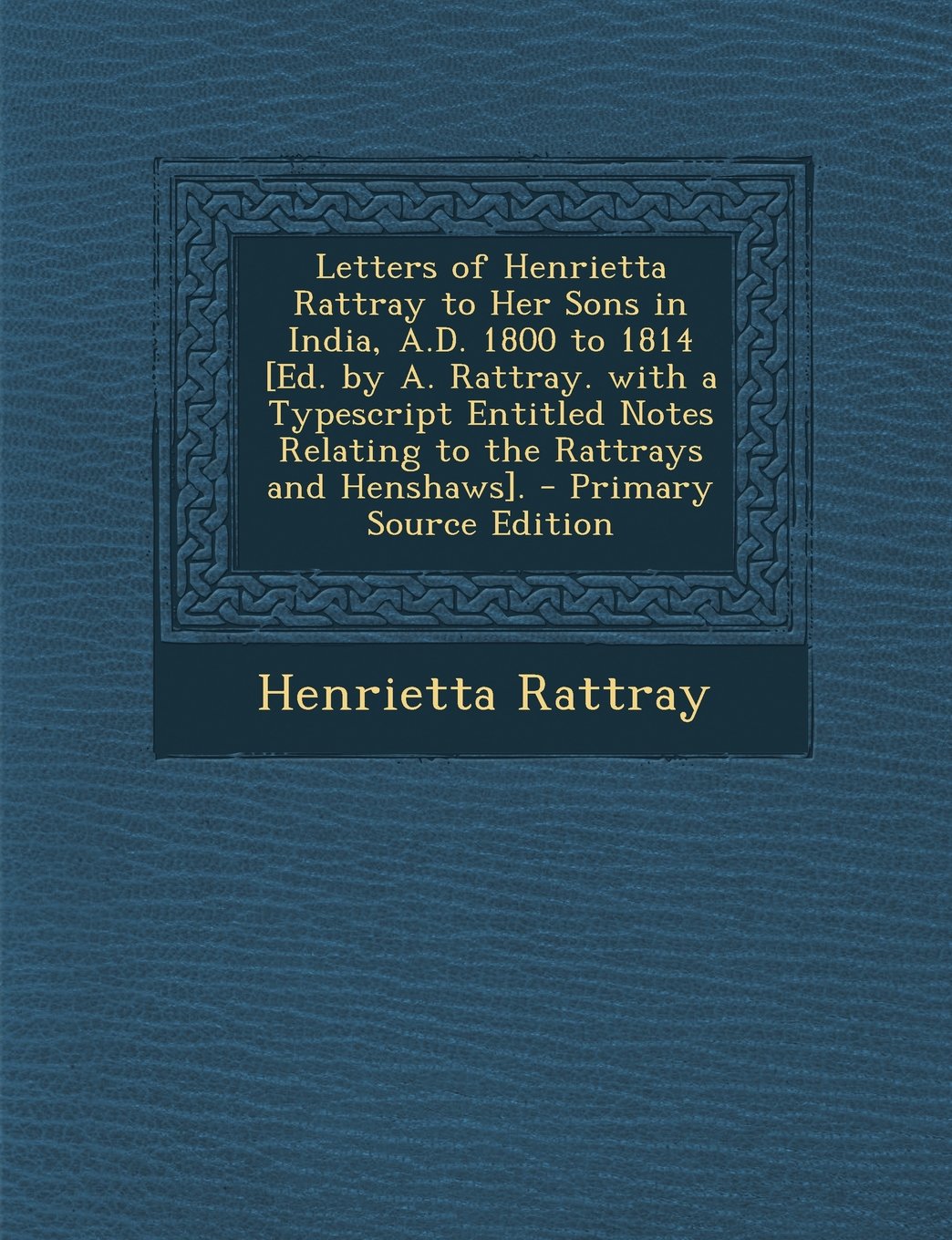 Letters of Henrietta Rattray to Her Sons in India, A.D. 1800 to 1814 [Ed. by A. Rattray. with a Typescript Entitled Notes Relating to the Rattrays and Politics & History