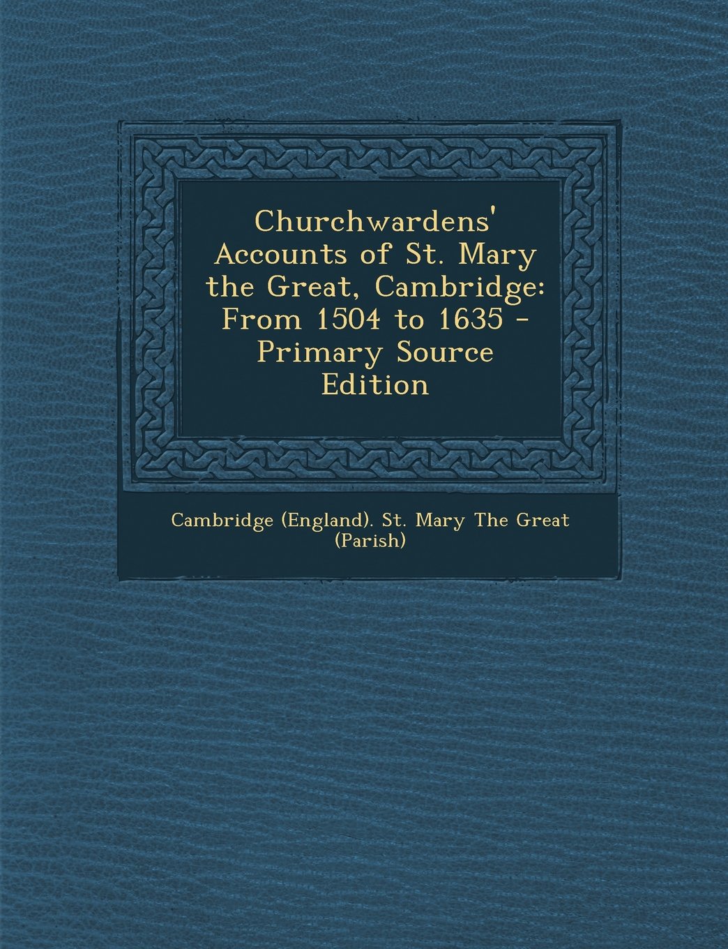 Churchwardens' Accounts of St. Mary the Great, Cambridge: From 1504 to 1635 - Primary Source Edition Politics & History
