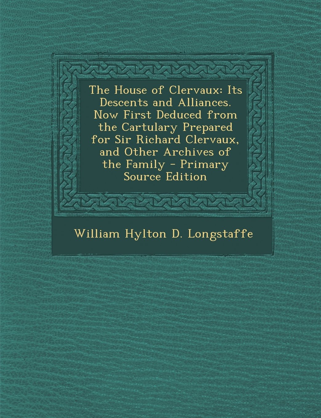 The House of Clervaux: Its Descents and Alliances. Now First Deduced from the Cartulary Prepared for Sir Richard Clervaux, and Other Archives of the Family Politics & History