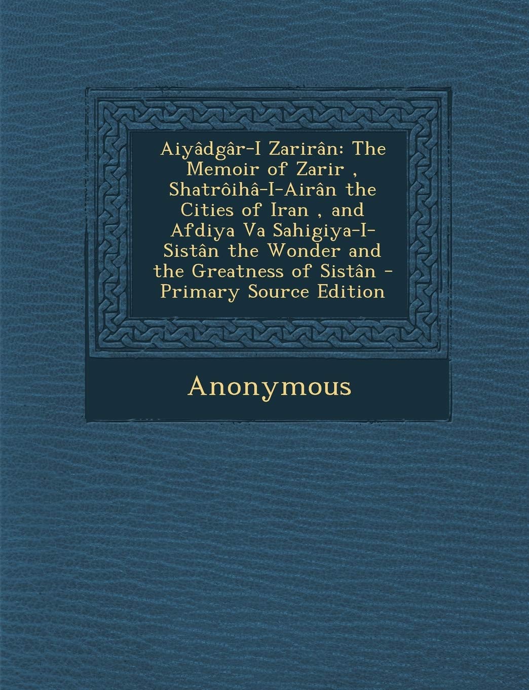 Aiyadgar-I Zariran: The Memoir of Zarir, Shatroiha-I-Airan the Cities of Iran, and Afdiya Va Sahigiya-I-Sistan the Wonder and the Greatness of Sistan - Primary Source Edition book