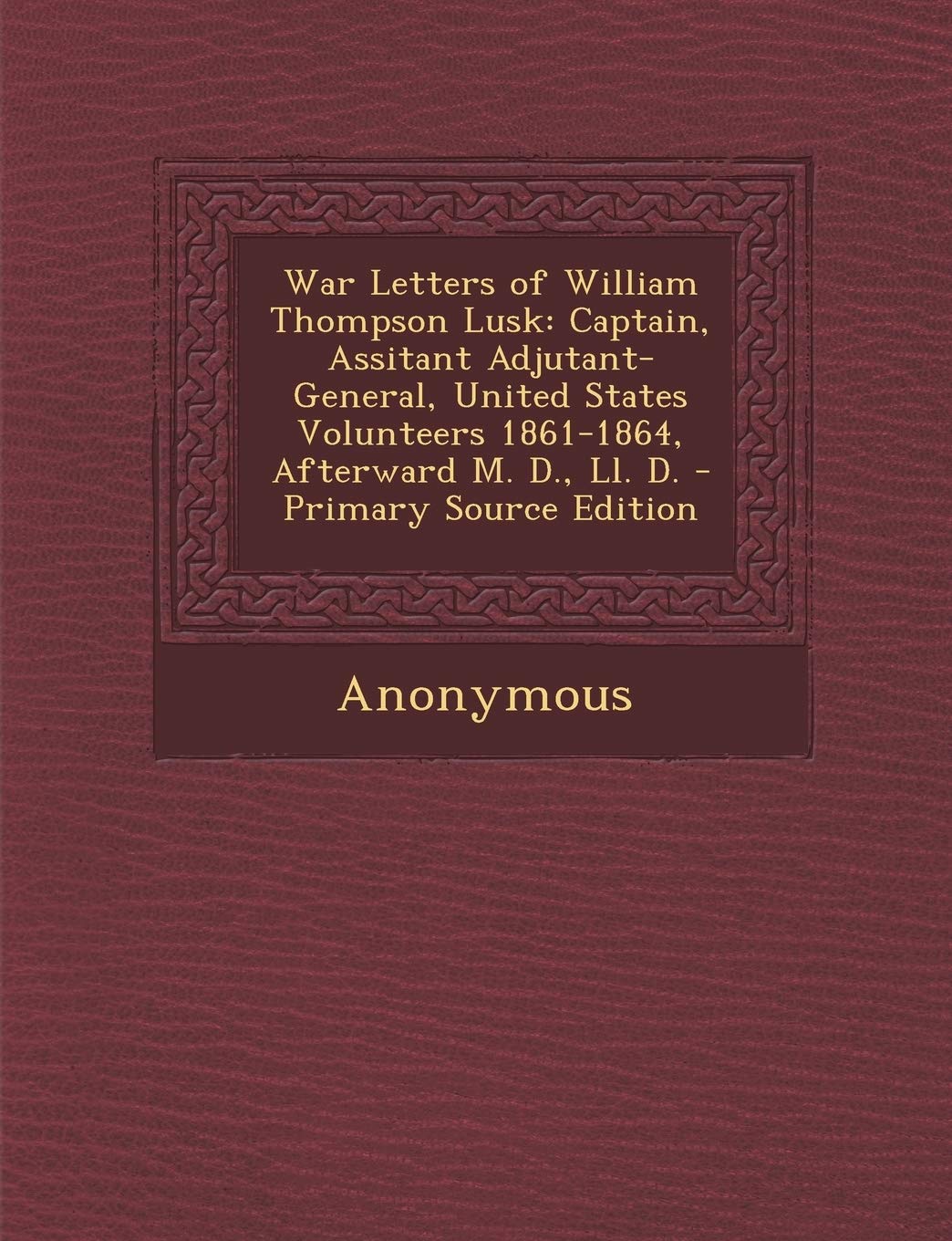 War Letters of William Thompson Lusk: Captain, Assitant Adjutant-General, United States Volunteers 1861-1864, Afterward M. D., LL. D. - Primary Source Edition Politics & History