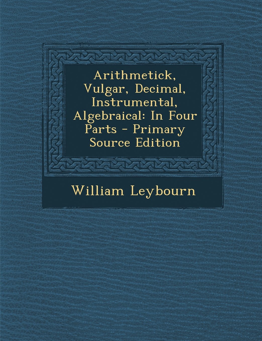 Arithmetick, Vulgar, Decimal, Instrumental, Algebraical: In Four Parts - Primary Source Edition Learning & Reference
