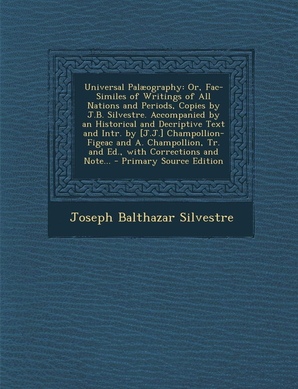 Universal Palaeography: Or, Fac-Similes of Writings of All Nations and Periods, Copies by J.B. Silvestre. Accompanied by an Historical and Decriptive ... Tr. and Ed., with Corrections and Note... Politics & History