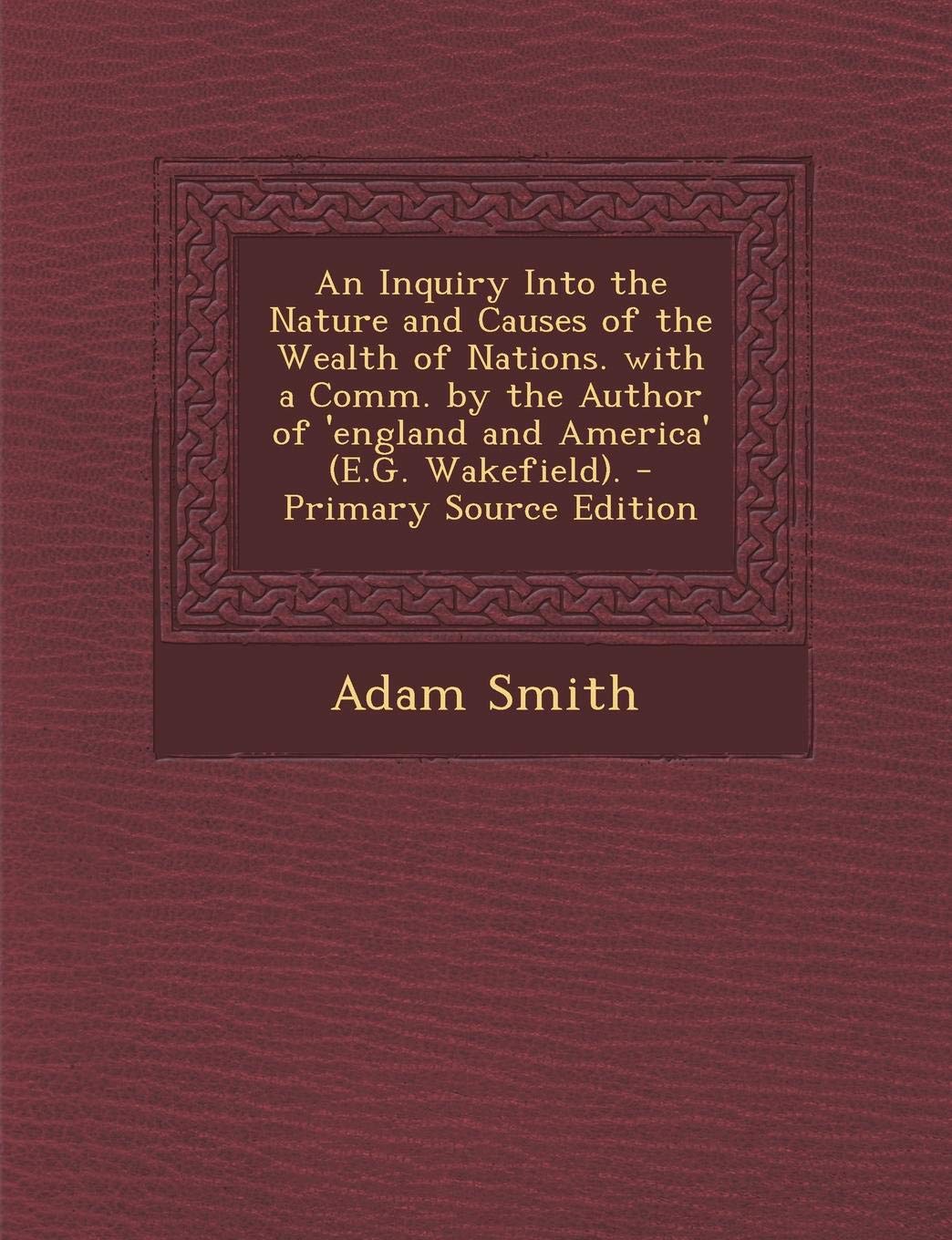 An Inquiry Into the Nature and Causes of the Wealth of Nations. with a Comm. by the Author of 'England and America' (E.G. Wakefield). - Primary Source Edition Politics & History