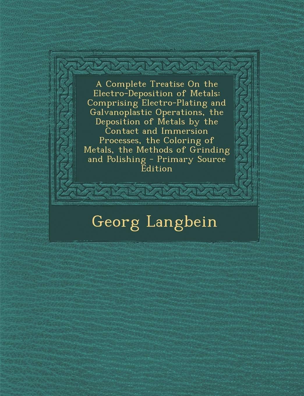 A Complete Treatise on the Electro-Deposition of Metals: Comprising Electro-Plating and Galvanoplastic Operations, the Deposition of Metals by the ... Metals, the Methods of Grinding and Polishing Geology & Geography
