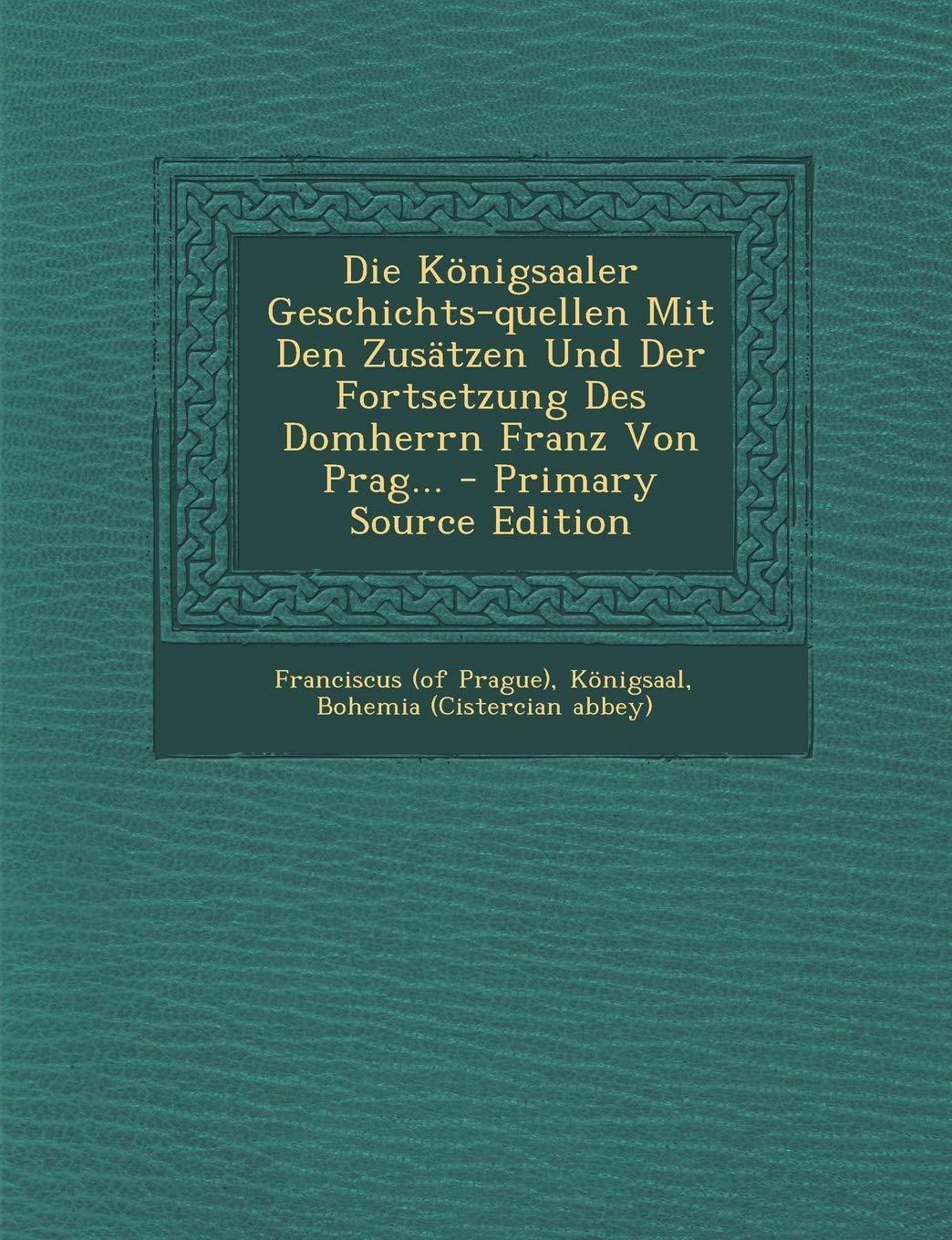 Die Königsaaler Geschichts-quellen Mit Den Zusätzen Und Der Fortsetzung Des Domherrn Franz Von Prag... - Primary Source Edition Politics & History