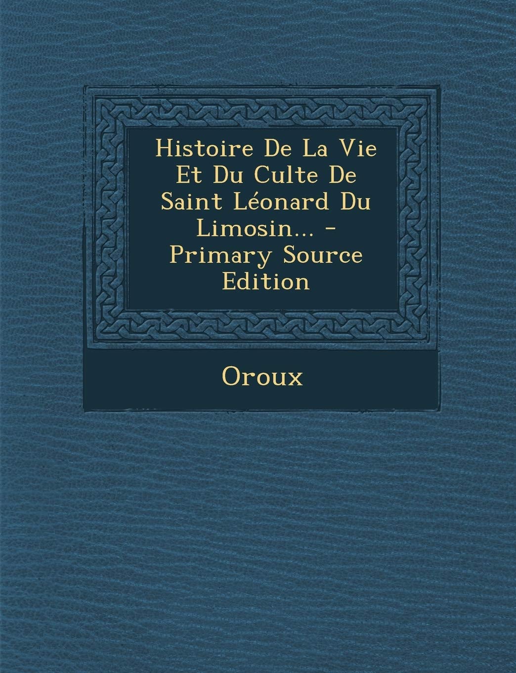 Histoire de La Vie Et Du Culte de Saint Leonard Du Limosin... - Primary Source Edition Politics & History