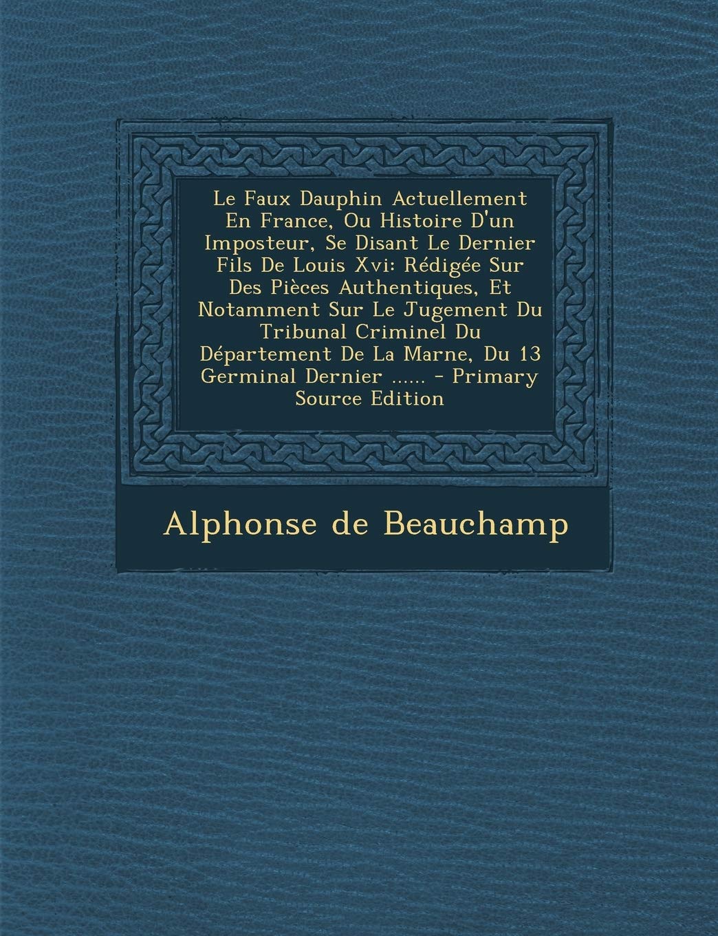 Le Faux Dauphin Actuellement En France, Ou Histoire D'Un Imposteur, Se Disant Le Dernier Fils de Louis XVI: Redigee Sur Des Pieces Authentiques, Et ... de La Marne, Du 13 Germinal Dernier ...... Politics & History