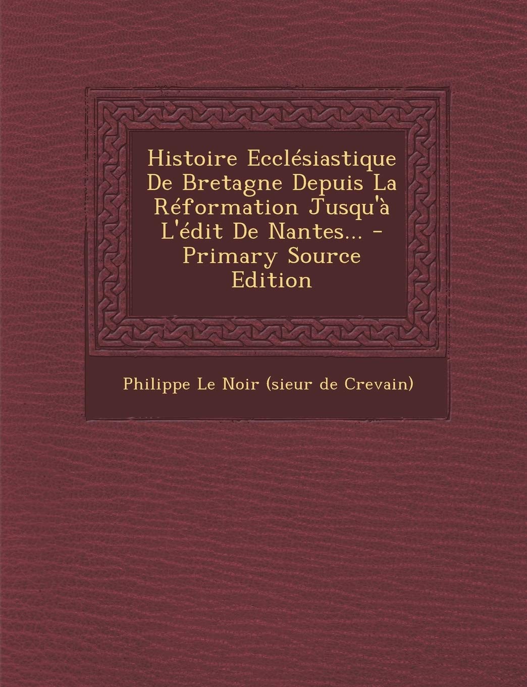 Histoire Ecclesiastique de Bretagne Depuis La Reformation Jusqu'a L'Edit de Nantes... - Primary Source Edition Politics & History