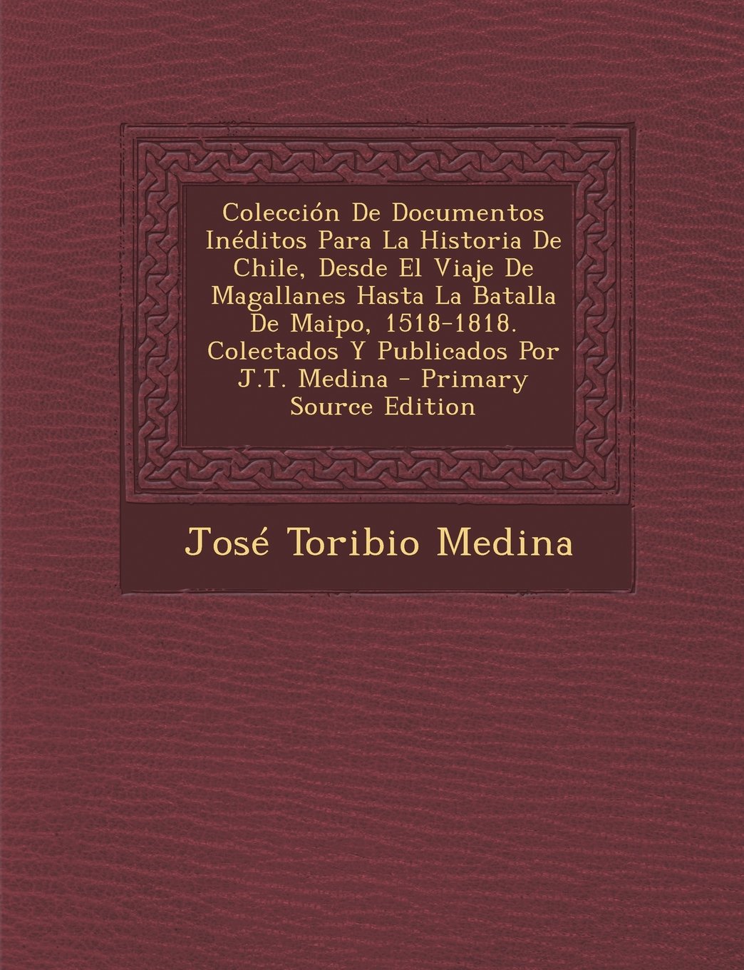 Coleccion de Documentos Ineditos Para La Historia de Chile, Desde El Viaje de Magallanes Hasta La Batalla de Maipo, 1518-1818. Colectados y Publicados Por J.T. Medina - Primary Source Edition Politics & History