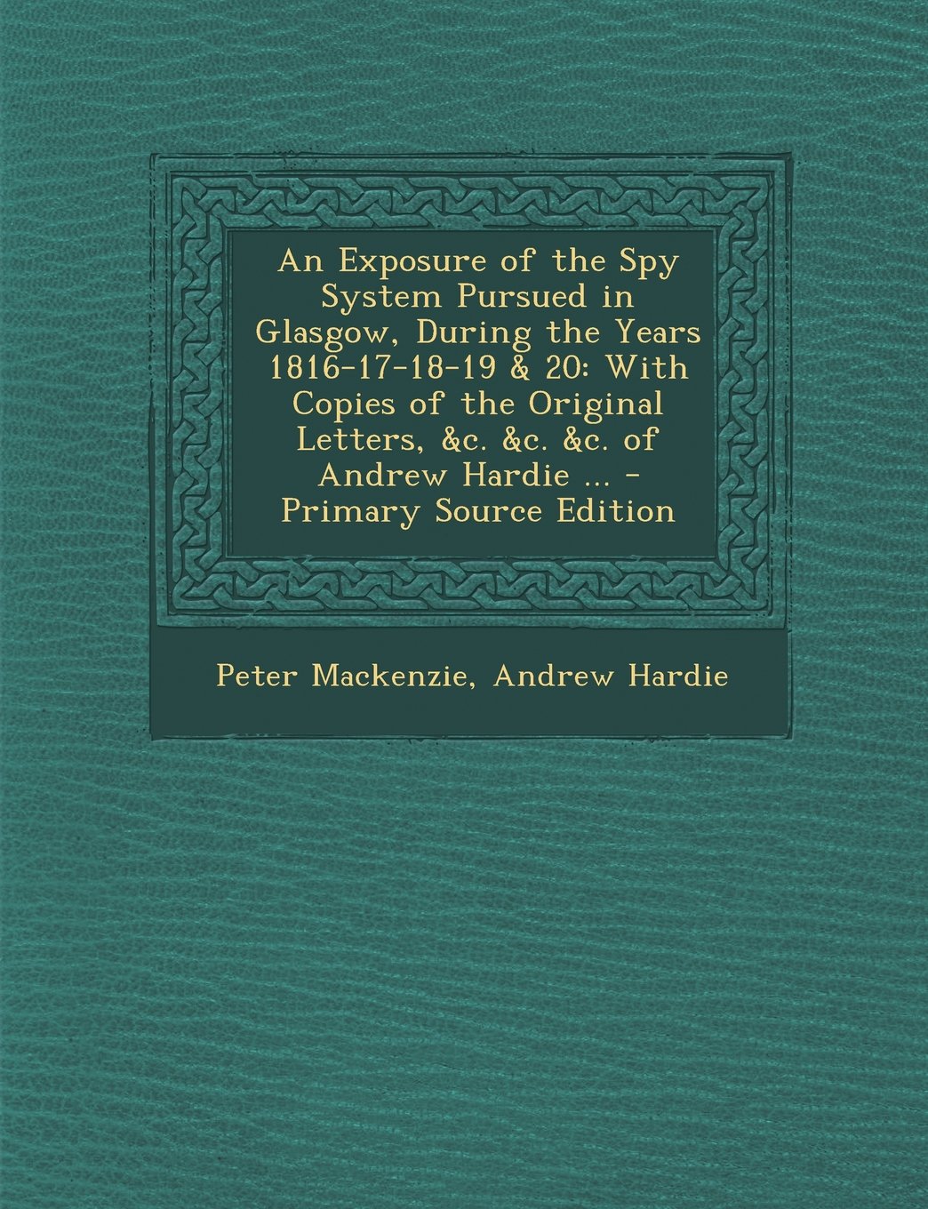 An Exposure of the Spy System Pursued in Glasgow, During the Years 1816-17-18-19 & 20: With Copies of the Original Letters, &c. &c. &c. of Andrew Hardie ... Politics & History