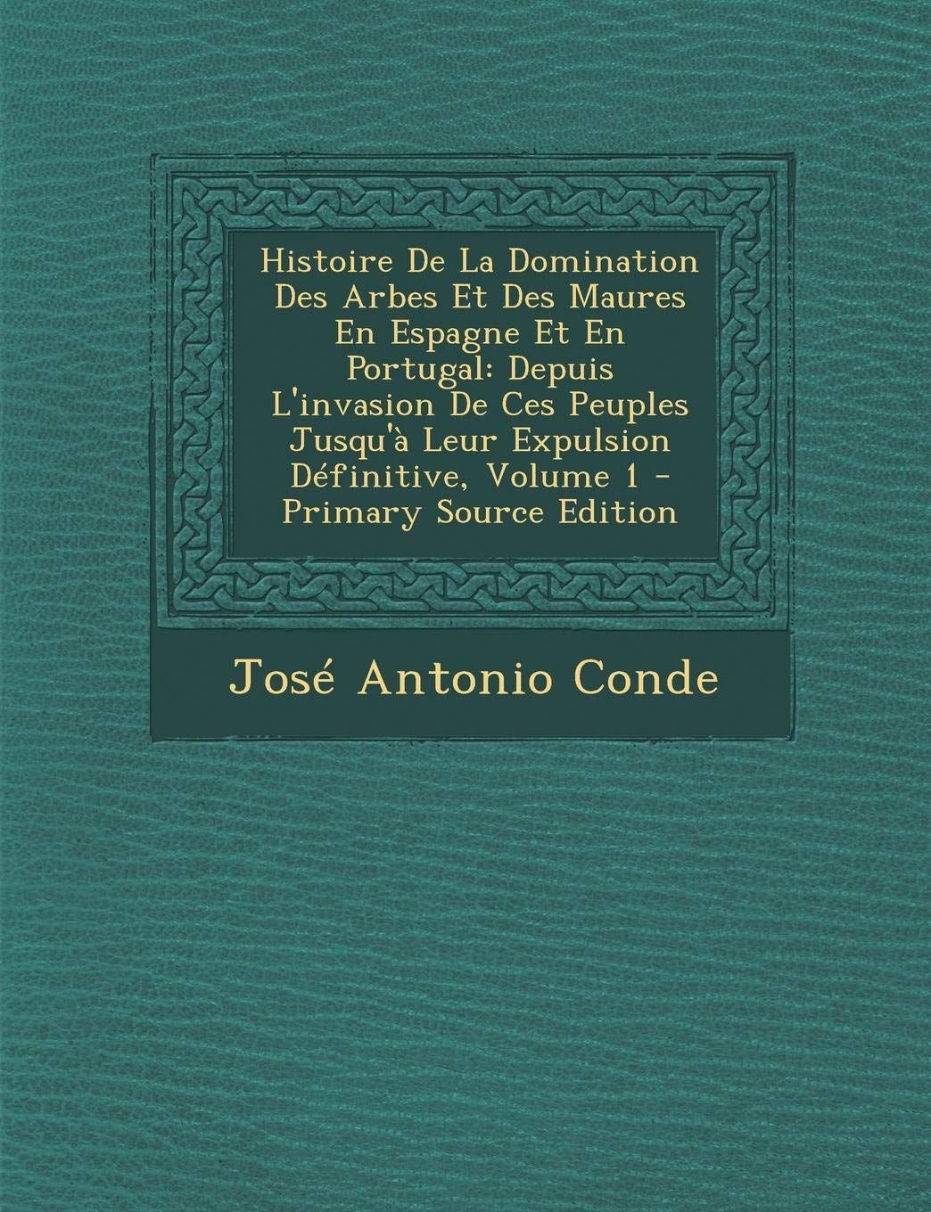 Histoire de La Domination Des Arbes Et Des Maures En Espagne Et En Portugal: Depuis L'Invasion de Ces Peuples Jusqu'a Leur Expulsion Definitive, Volume 1 Politics & History