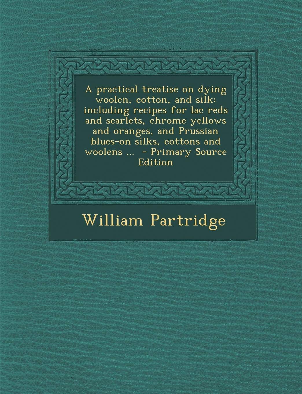 A Practical Treatise on Dying Woolen, Cotton, and Silk: Including Recipes for Lac Reds and Scarlets, Chrome Yellows and Oranges, and Prussian Blues-On Silks, Cottons and Woolens ... Contemporary literature