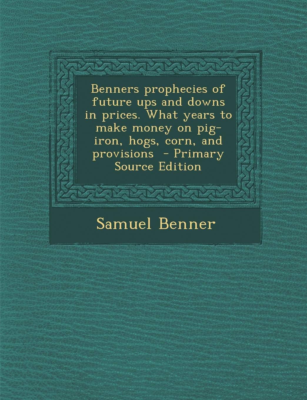 Benner's Prophecies of Future Ups and Downs in Prices. What Years to Make Money on Pig-Iron, Hogs, Corn, and Provisions - Primary Source Edition Politics & History