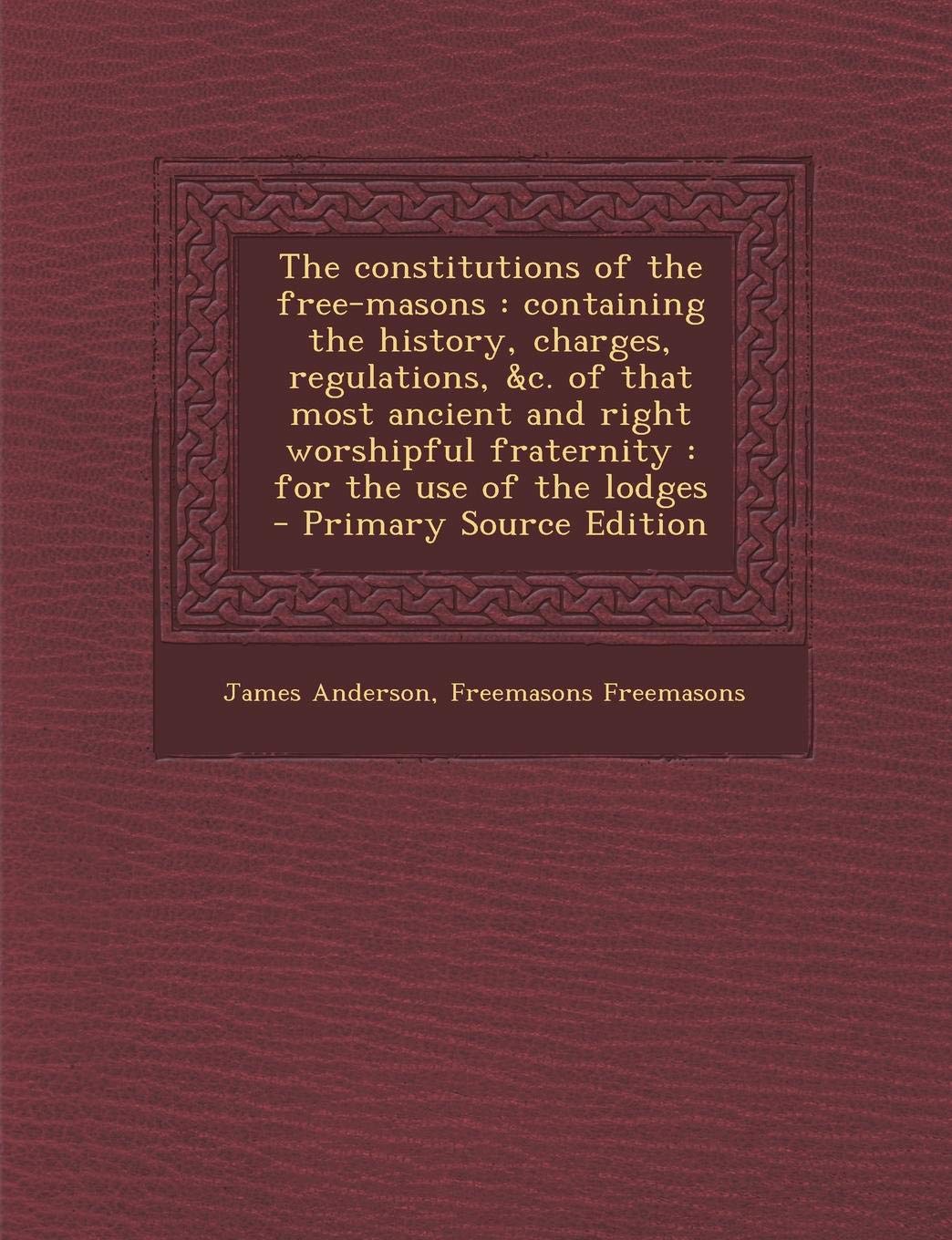 The Constitutions of the Free-Masons: Containing the History, Charges, Regulations, &C. of That Most Ancient and Right Worshipful Fraternity: For the Use of the Lodges Politics & History