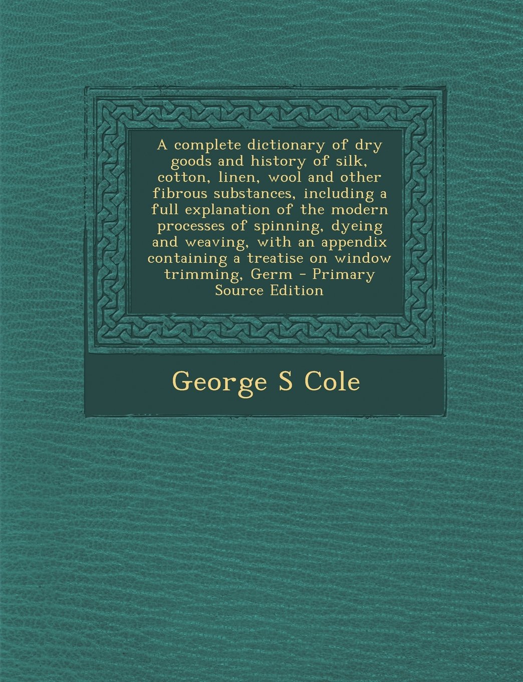 A Complete Dictionary of Dry Goods and History of Silk, Cotton, Linen, Wool and Other Fibrous Substances, Including a Full Explanation of the Modern Politics & History