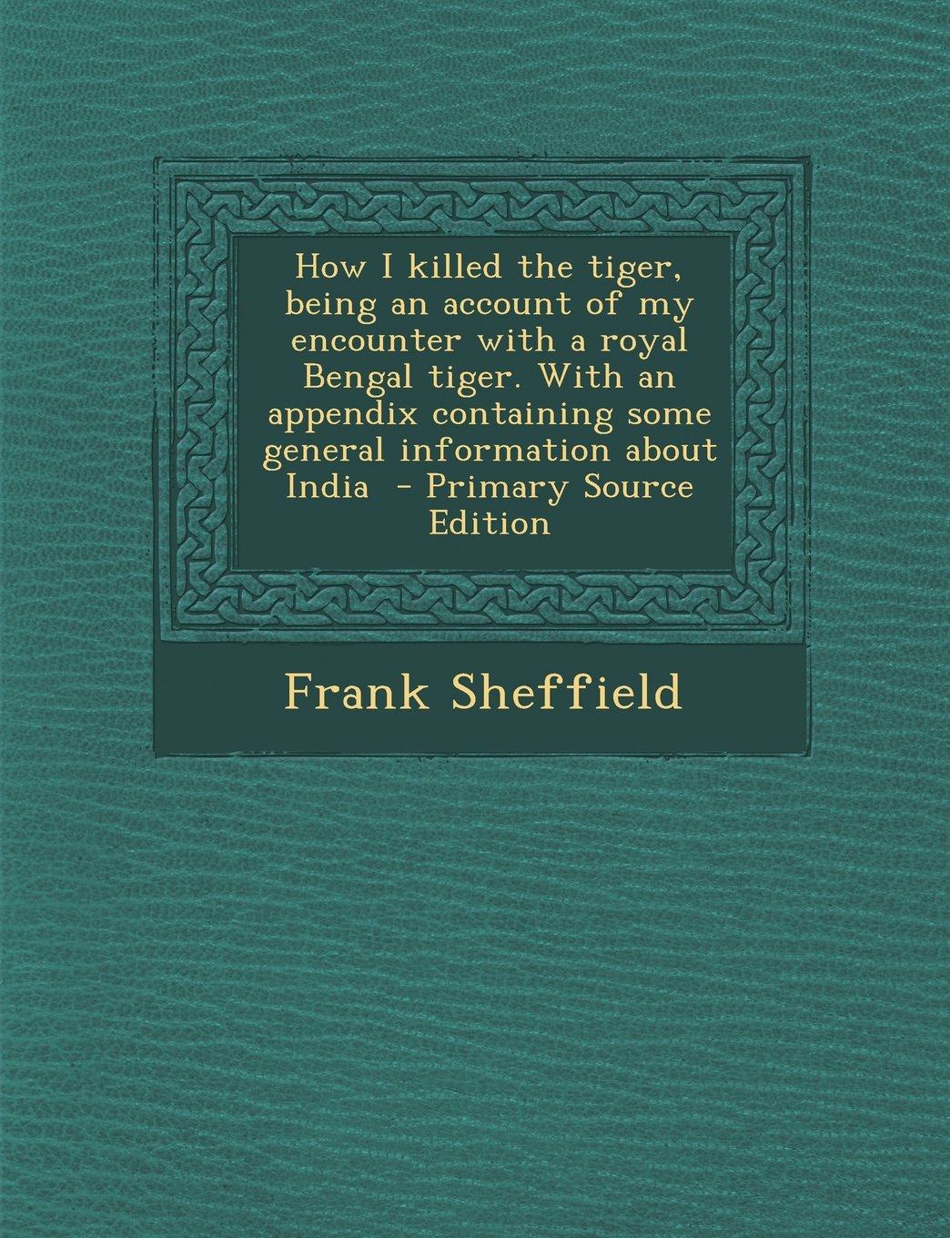 How I Killed the Tiger, Being an Account of My Encounter with a Royal Bengal Tiger. with an Appendix Containing Some General Information about India Politics & History