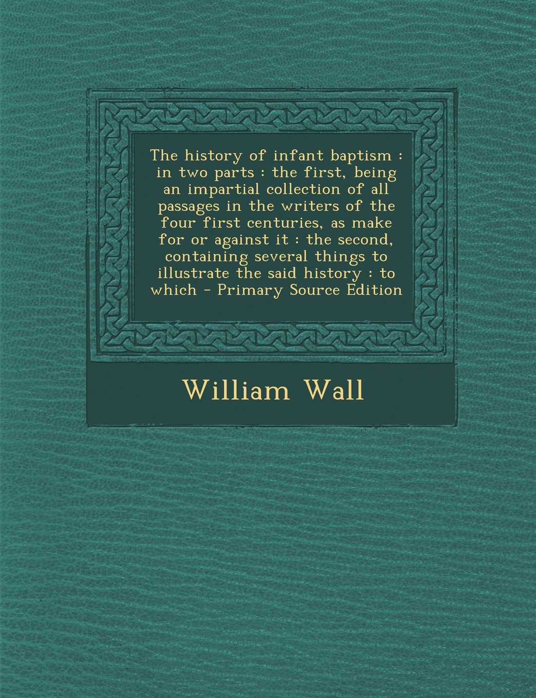 The History of Infant Baptism: In Two Parts: The First, Being an Impartial Collection of All Passages in the Writers of the Four First Centuries, as ... to Illustrate the Said History: To Which Politics & History