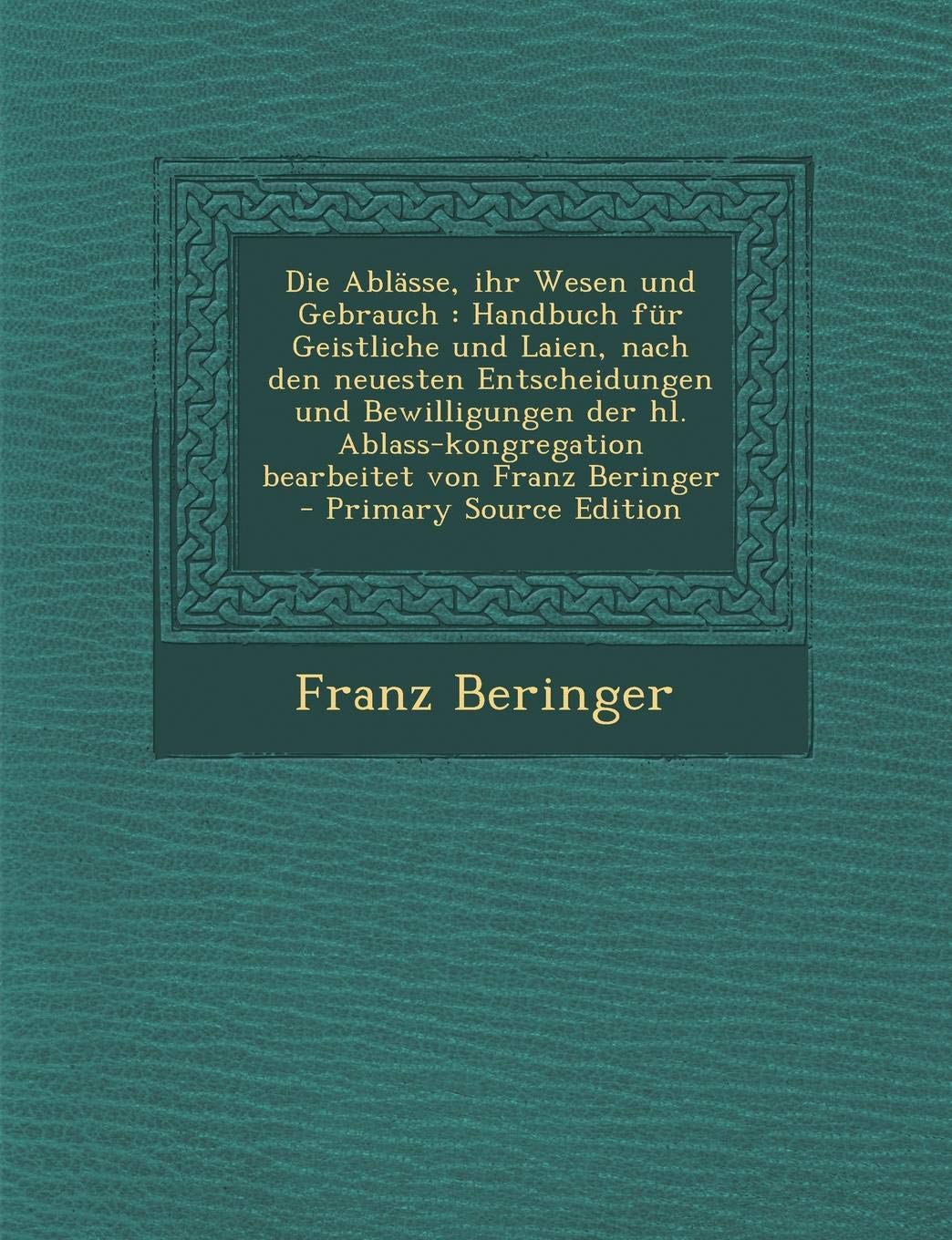Die Ablasse, Ihr Wesen Und Gebrauch: Handbuch Fur Geistliche Und Laien, Nach Den Neuesten Entscheidungen Und Bewilligungen Der Hl. Ablass-Kongregation Bearbeitet Von Franz Beringer Politics & History