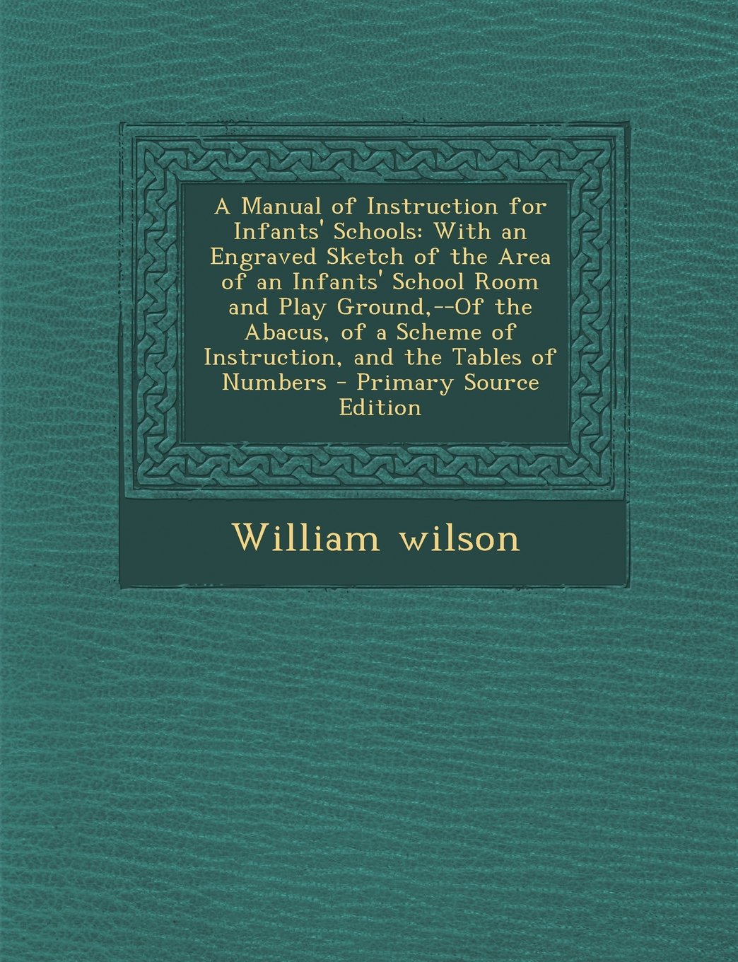 A Manual of Instruction for Infants' Schools: With an Engraved Sketch of the Area of an Infants' School Room and Play Ground,--Of the Abacus, of a Scheme of Instruction, and the Tables of Numbers General education