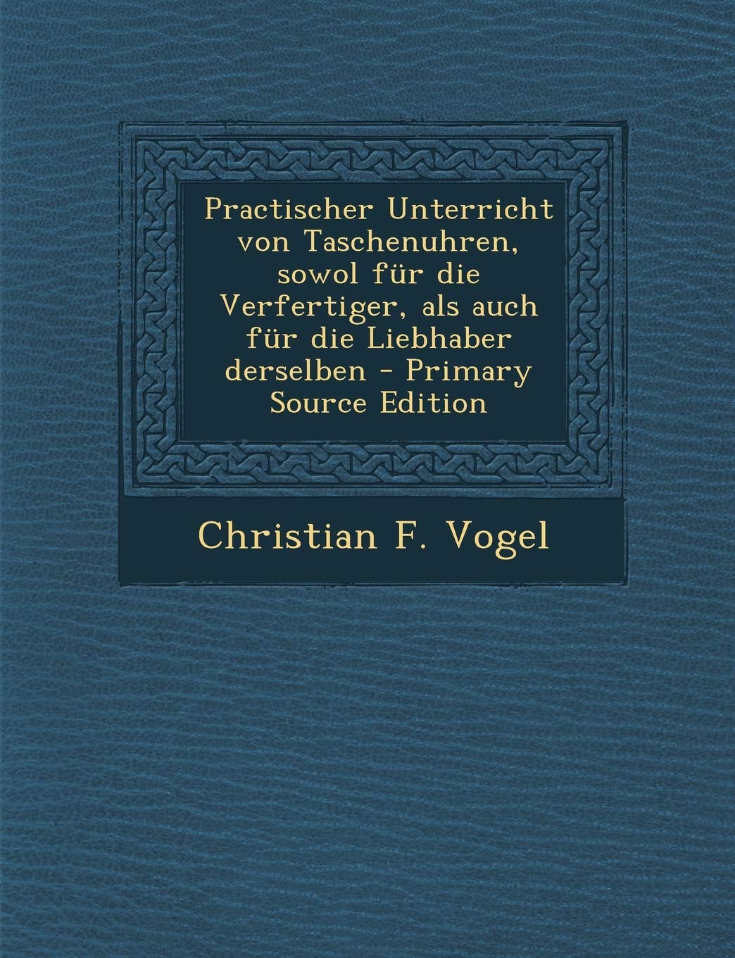 Practischer Unterricht Von Taschenuhren, Sowol Fur Die Verfertiger, ALS Auch Fur Die Liebhaber Derselben - Primary Source Edition Politics & History