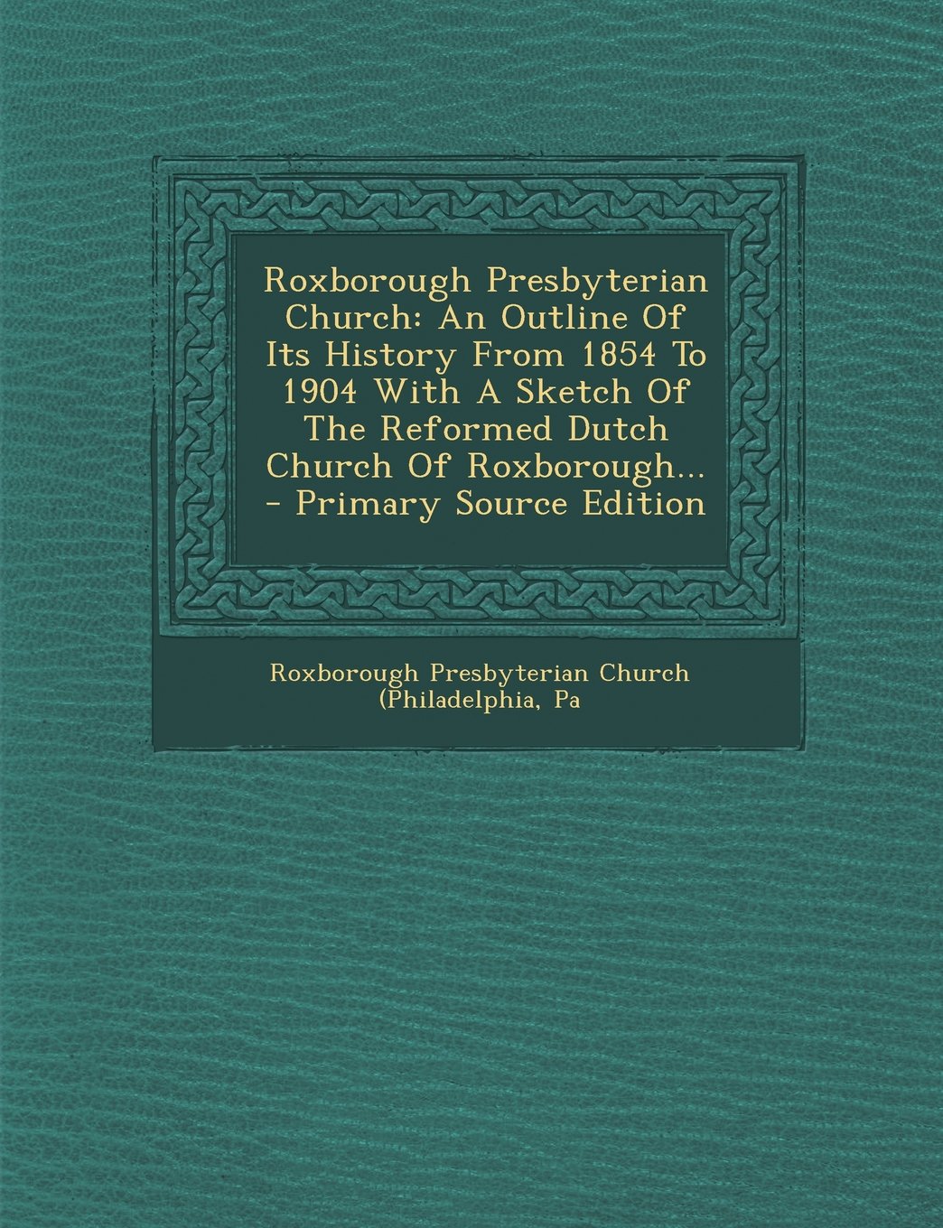 Roxborough Presbyterian Church: An Outline of Its History from 1854 to 1904 with a Sketch of the Reformed Dutch Church of Roxborough... - Primary Sour Politics & History