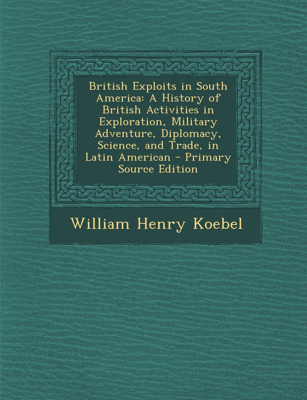 British Exploits in South America: A History of British Activities in Exploration, Military Adventure, Diplomacy, Science, and Trade, in Latin American Politics & History