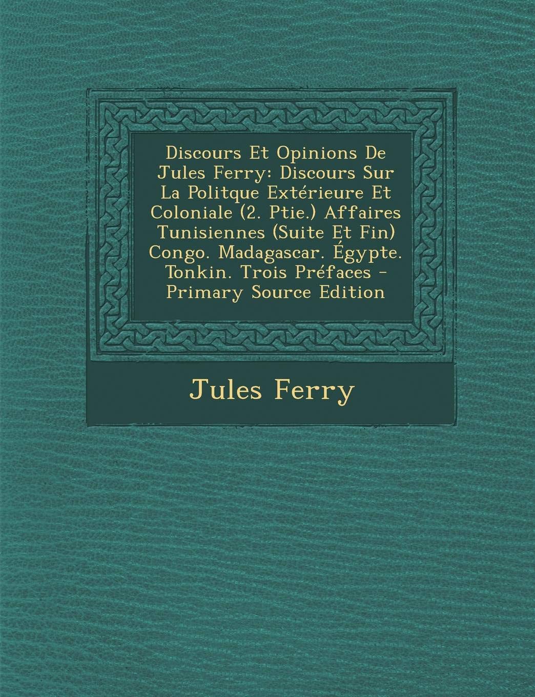 Discours Et Opinions de Jules Ferry: Discours Sur La Politque Exterieure Et Coloniale (2. Ptie.) Affaires Tunisiennes (Suite Et Fin) Congo. Madagascar. Egypte. Tonkin. Trois Prefaces Politics & History