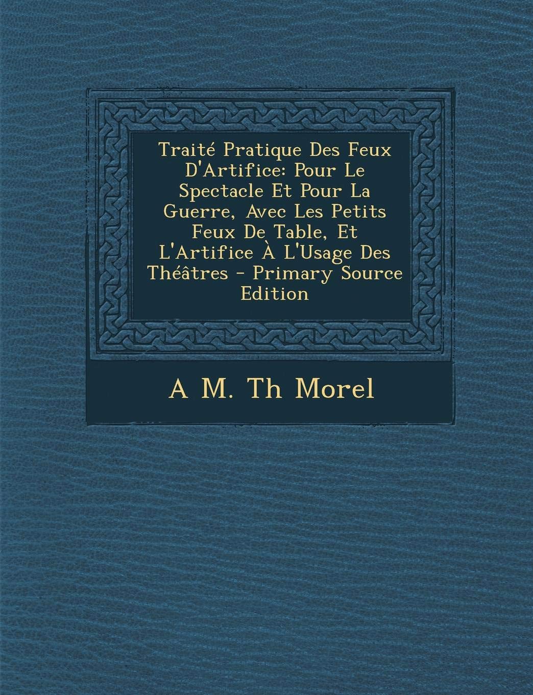 Traite Pratique Des Feux D'Artifice: Pour Le Spectacle Et Pour La Guerre, Avec Les Petits Feux de Table, Et L'Artifice A L'Usage Des Theatres Politics & History