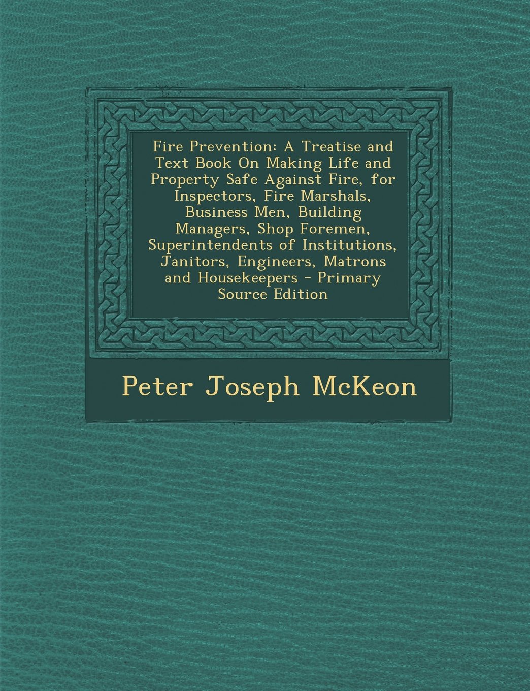 Fire Prevention: A Treatise and Text Book On Making Life and Property Safe Against Fire, for Inspectors, Fire Marshals, Business Men, Building ... Janitors, Engineers, Matrons and Housekeepers Business & Technology