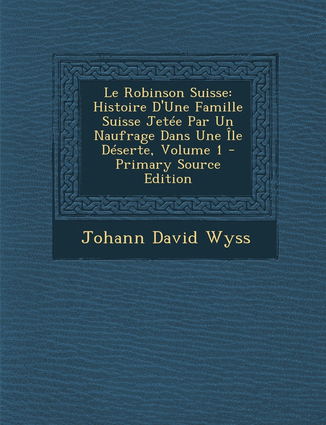 Le Robinson Suisse: Histoire D'Une Famille Suisse Jetée Par Un Naufrage Dans Une Île Déserte, Volume 1 Classics