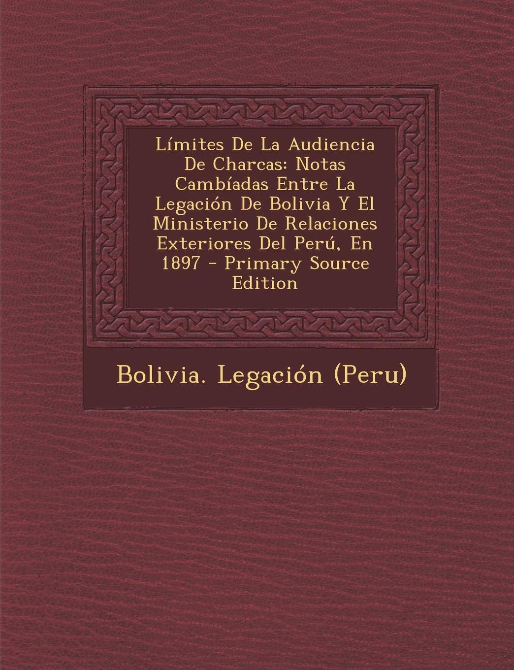 Limites de La Audiencia de Charcas: Notas Cambiadas Entre La Legacion de Bolivia y El Ministerio de Relaciones Exteriores del Peru, En 1897 - Primary Politics & History